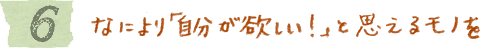 6　なにより「自分が欲しい！」と思えるモノを